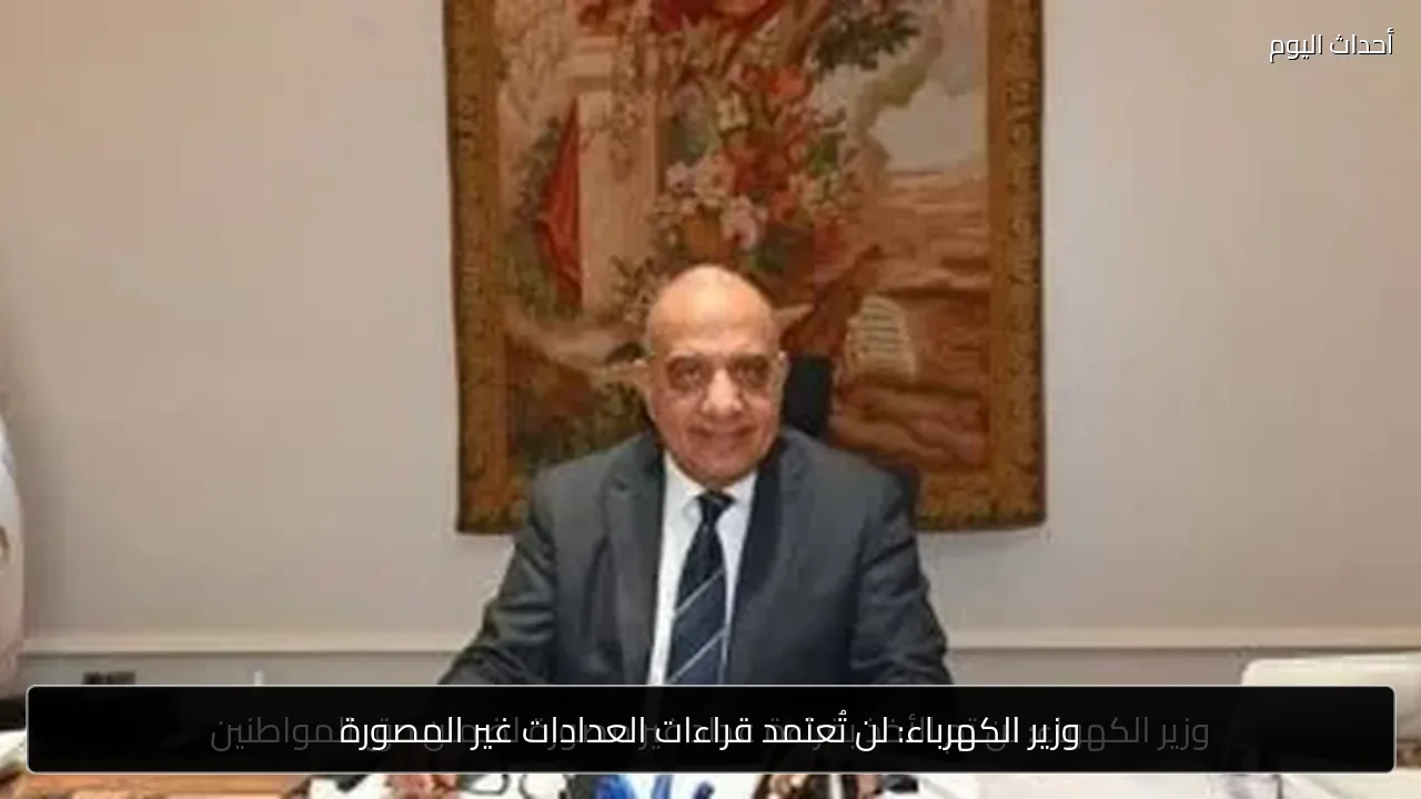 وزير الكهرباء: لن تُعتمد قراءات العدادات غير المصورة