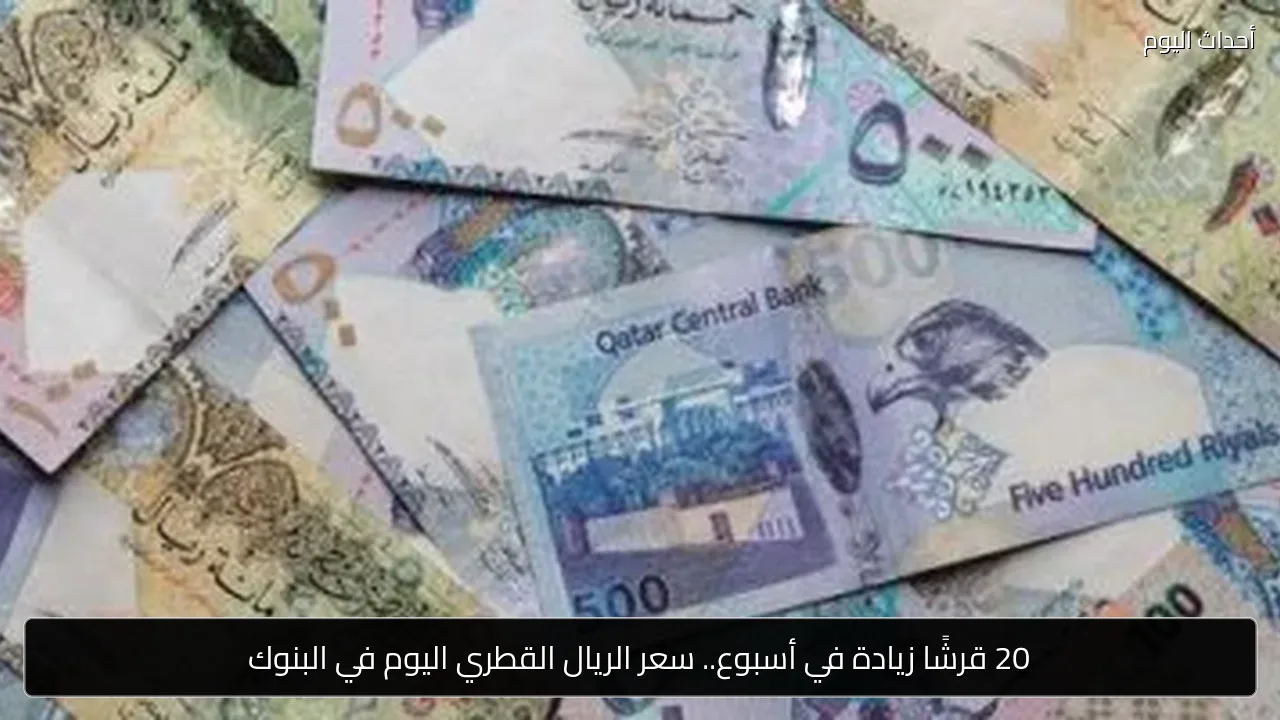20 قرشًا زيادة في أسبوع.. سعر الريال القطري اليوم في البنوك