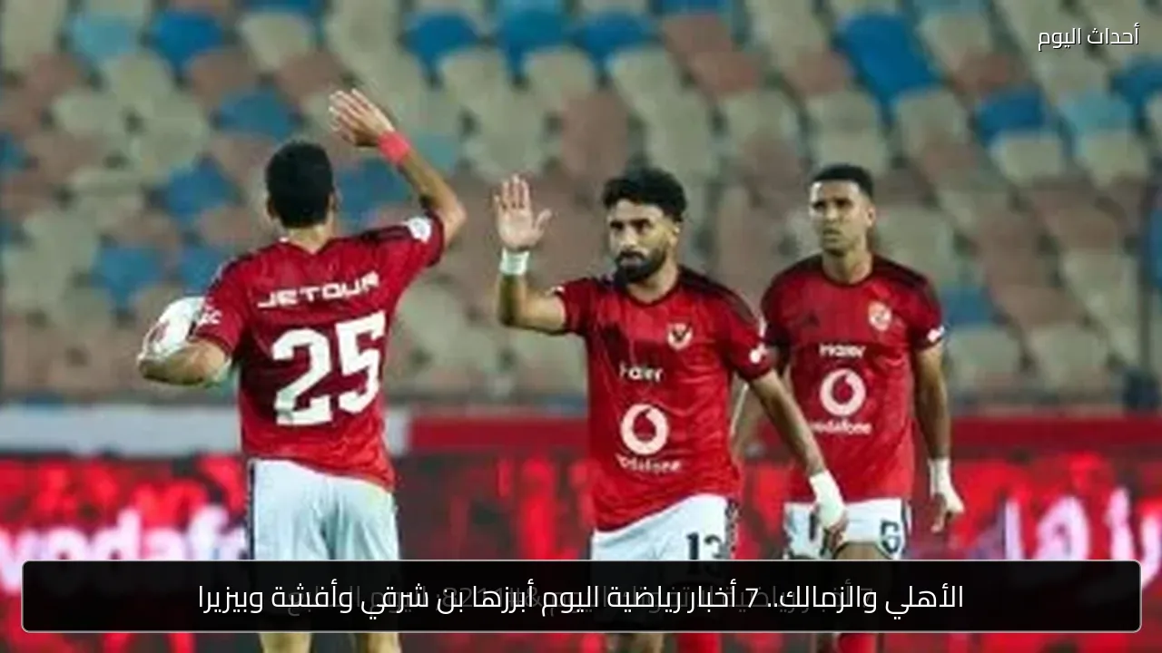 الأهلي والزمالك.. 7 أخبار رياضية اليوم أبرزها بن شرقي وأفشة وبيزيرا
