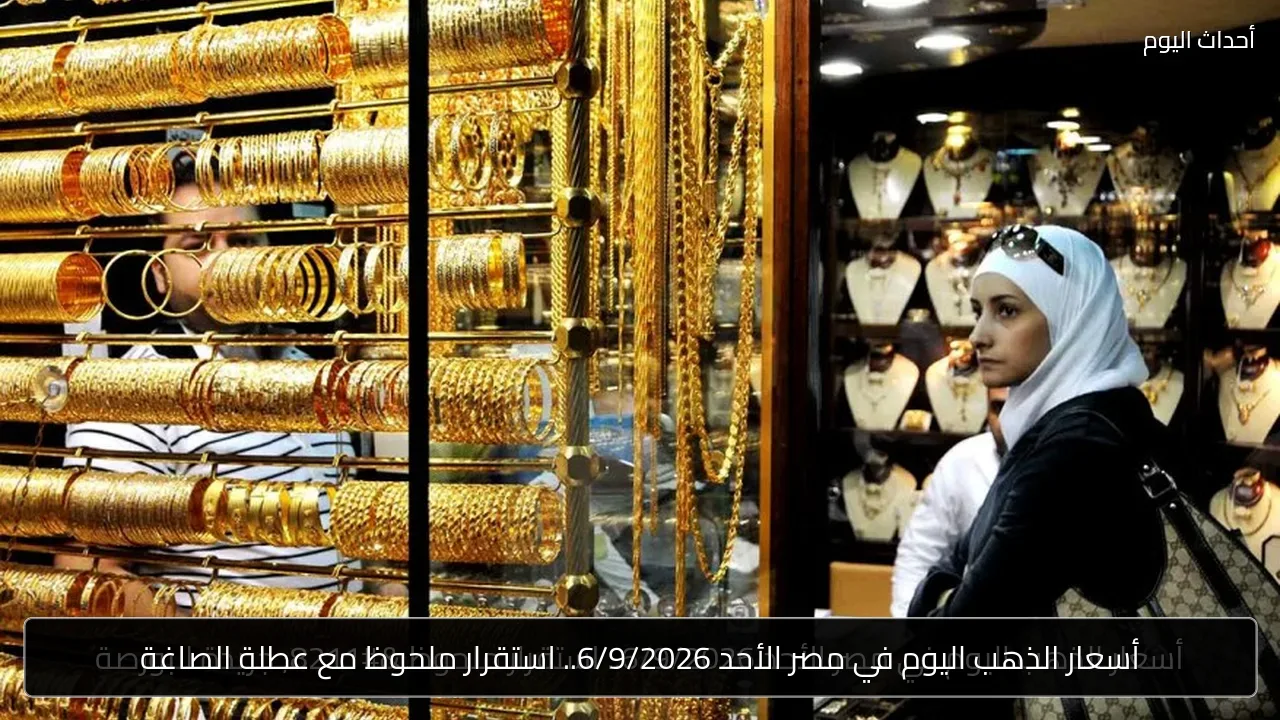 أسعار الذهب اليوم في مصر الأحد 6/9/2026.. استقرار ملحوظ مع عطلة الصاغة