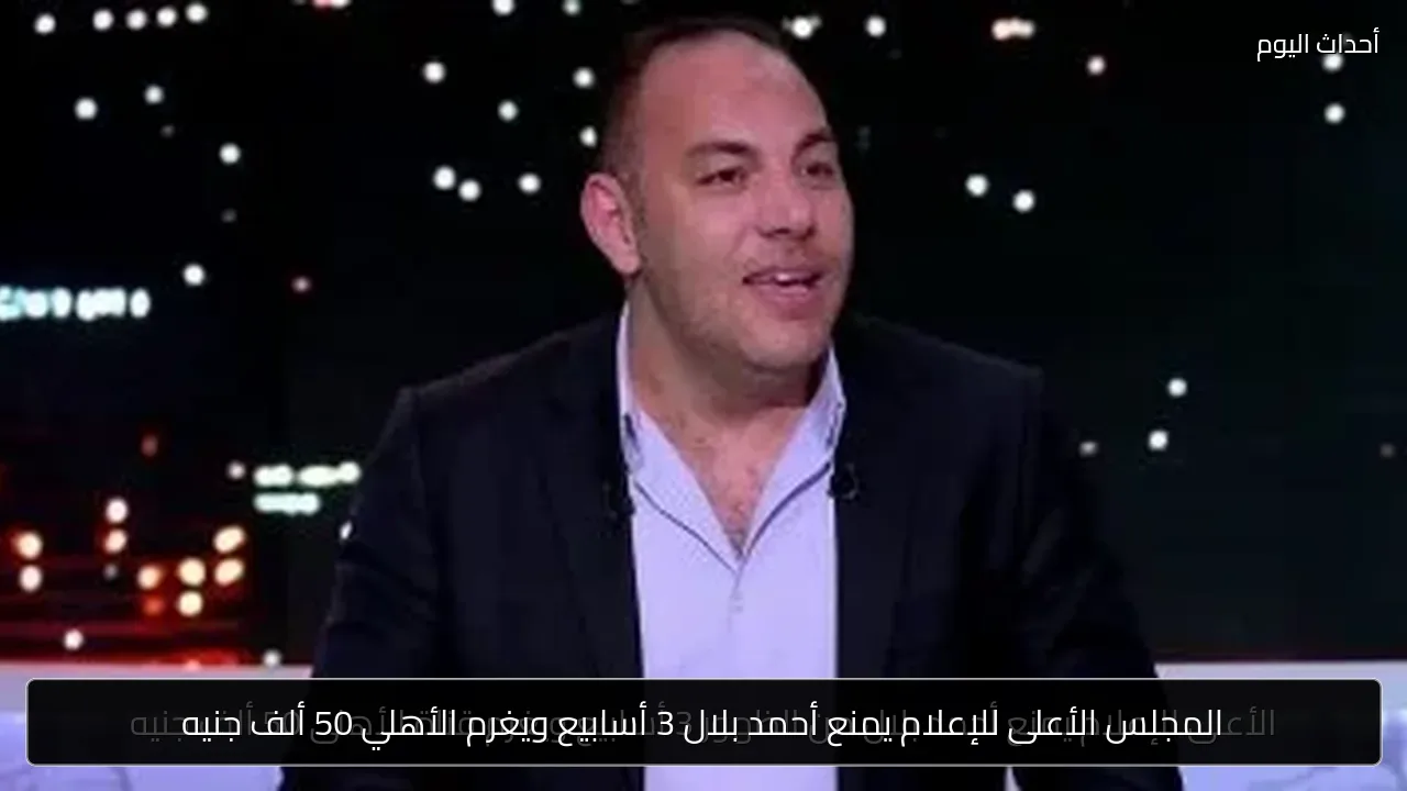 المجلس الأعلى للإعلام يمنع أحمد بلال 3 أسابيع ويغرم الأهلي 50 ألف جنيه