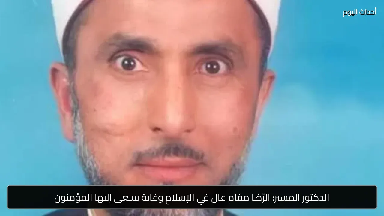 الدكتور المسير: الرضا مقام عالٍ في الإسلام وغاية يسعى إليها المؤمنون