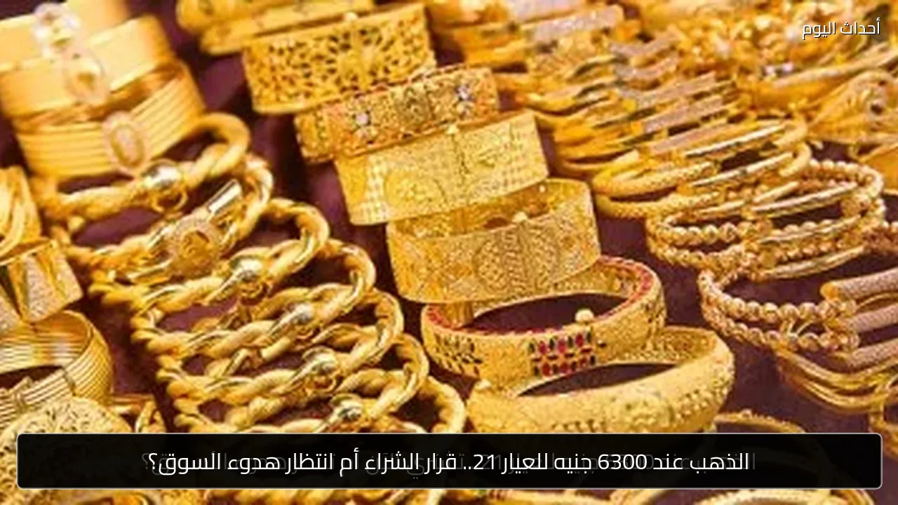 الذهب عند 6300 جنيه للعيار 21.. قرار الشراء أم انتظار هدوء السوق؟