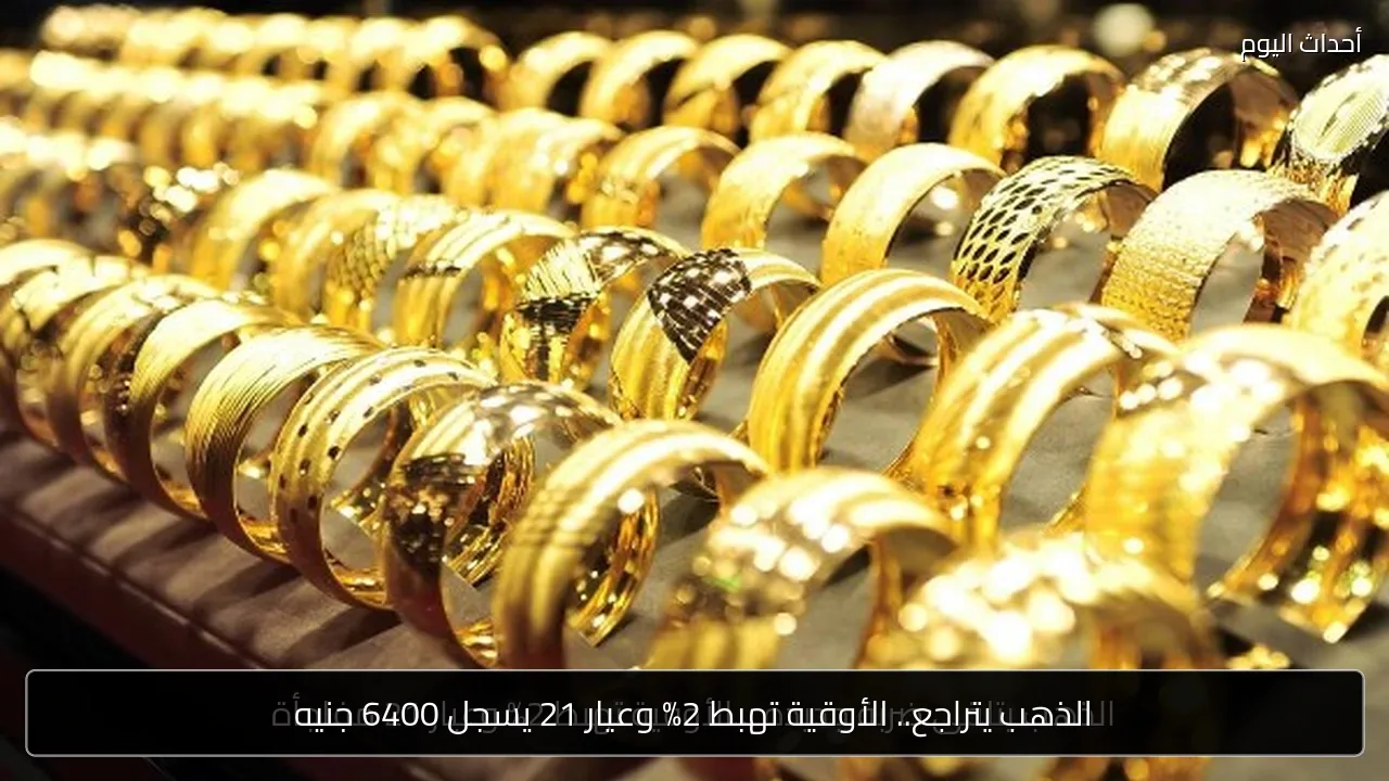 الذهب يتراجع.. الأوقية تهبط 2% وعيار 21 يسجل 6400 جنيه