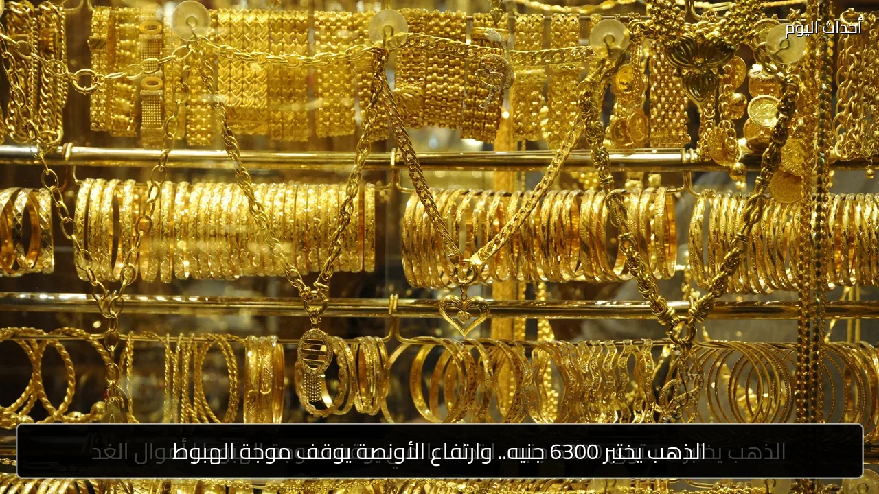 الذهب يختبر 6300 جنيه.. وارتفاع الأونصة يوقف موجة الهبوط