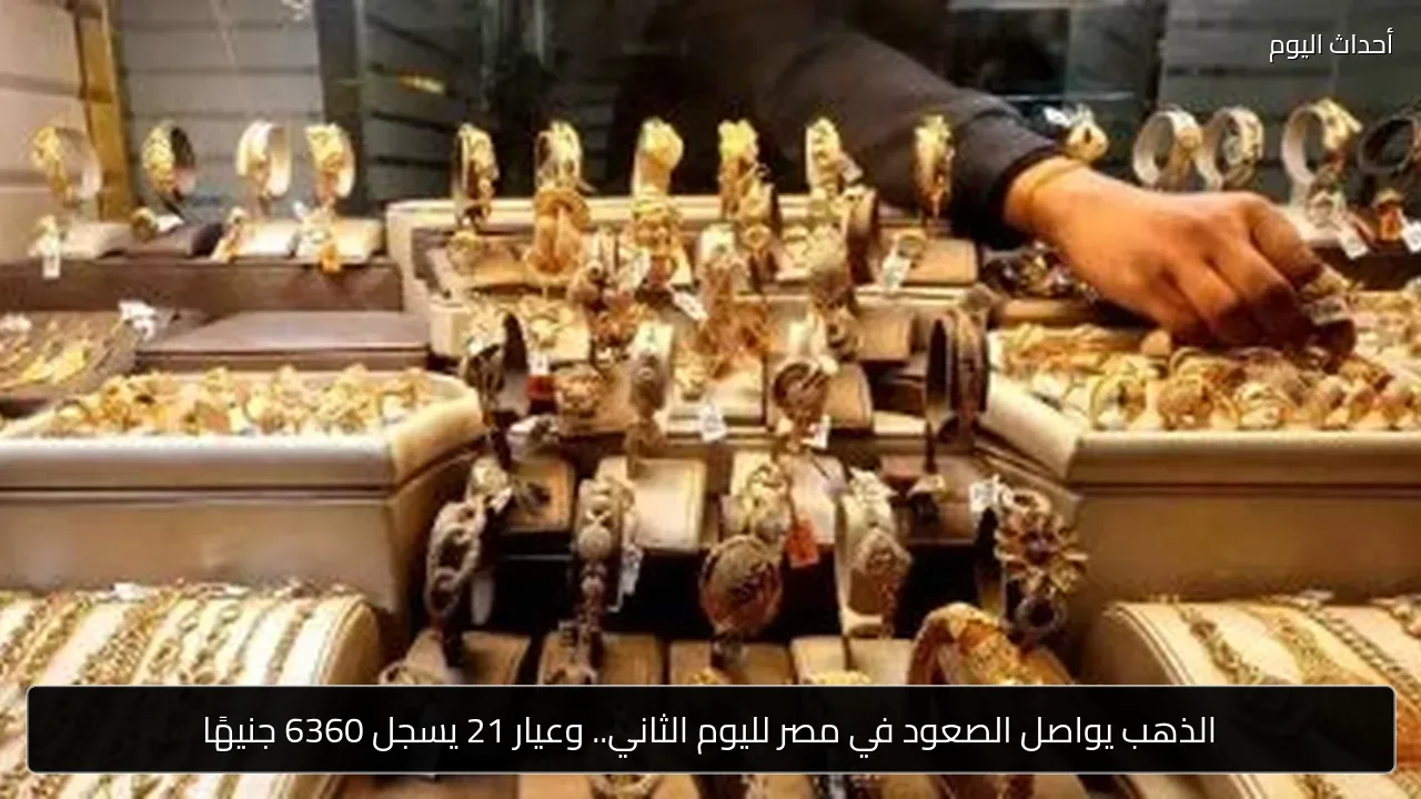 الذهب يواصل الصعود في مصر لليوم الثاني.. وعيار 21 يسجل 6360 جنيهًا