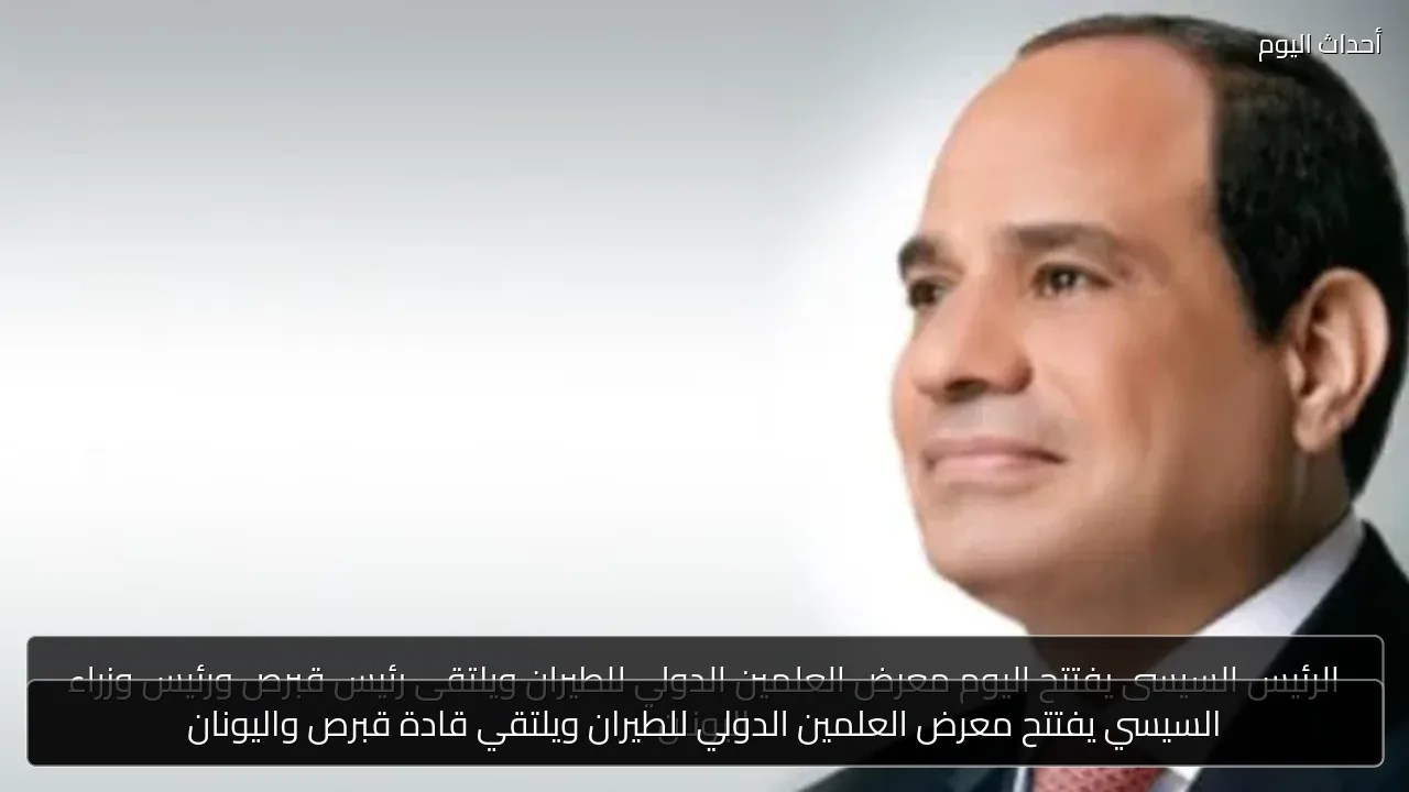 السيسي يفتتح معرض العلمين الدولي للطيران ويلتقي قادة قبرص واليونان