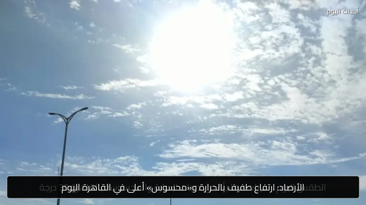 الأرصاد: ارتفاع طفيف بالحرارة و«محسوس» أعلى في القاهرة اليوم