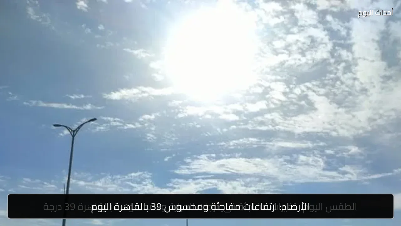 الأرصاد: ارتفاعات مفاجئة ومحسوس 39 بالقاهرة اليوم