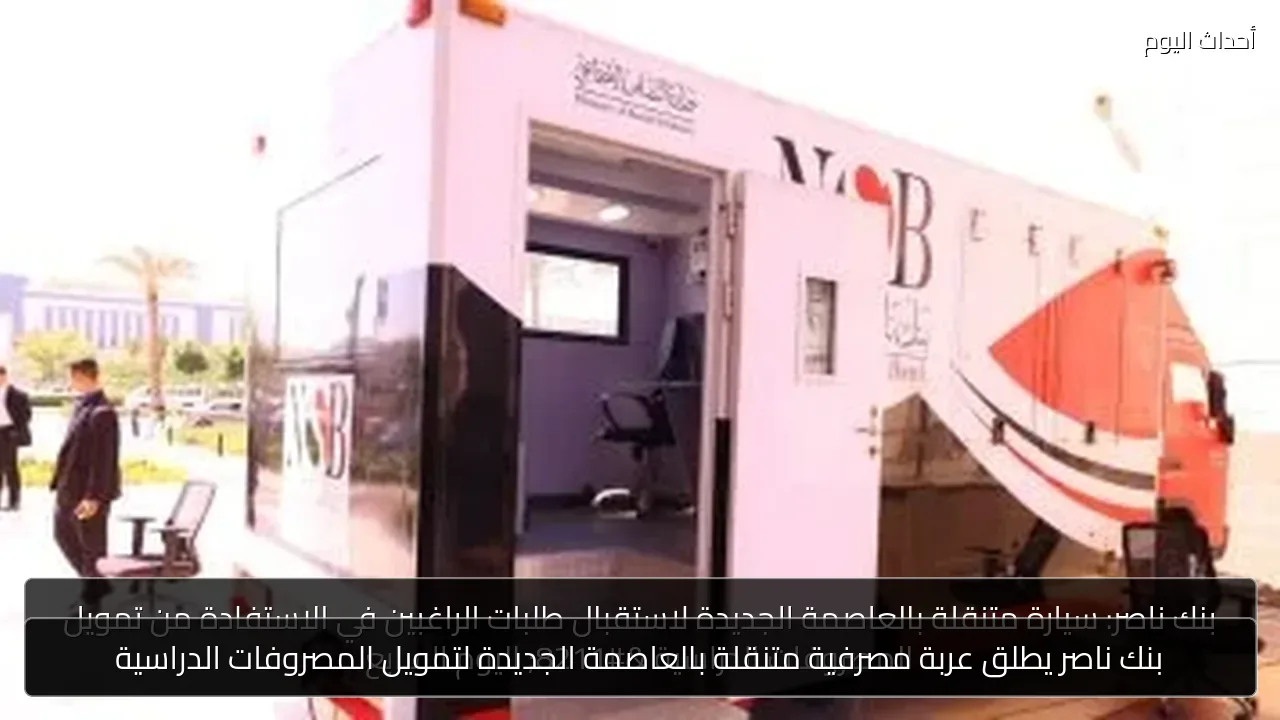 بنك ناصر يطلق عربة مصرفية متنقلة بالعاصمة الجديدة لتمويل المصروفات الدراسية