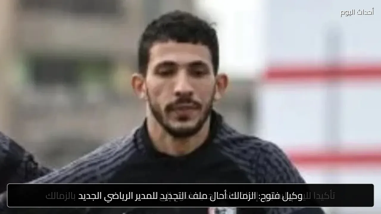 وكيل فتوح: الزمالك أحال ملف التجديد للمدير الرياضي الجديد
