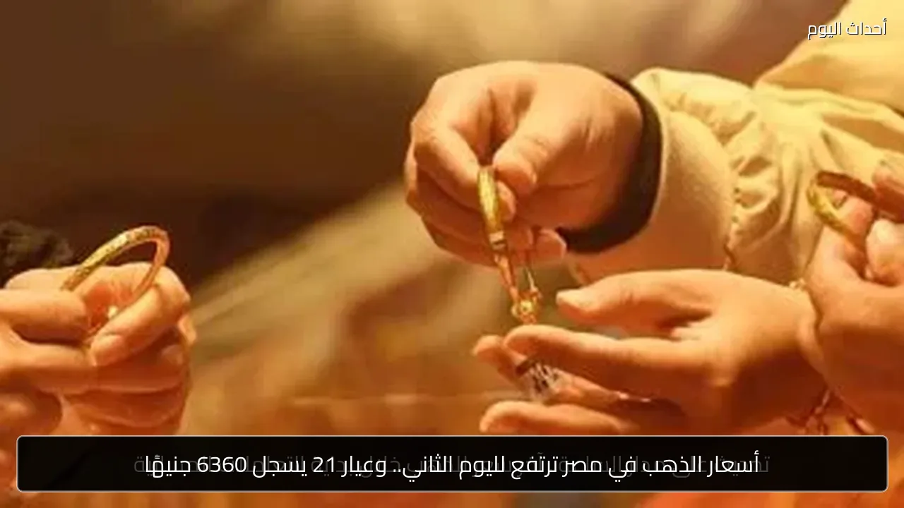 أسعار الذهب في مصر ترتفع لليوم الثاني.. وعيار 21 يسجل 6360 جنيهًا