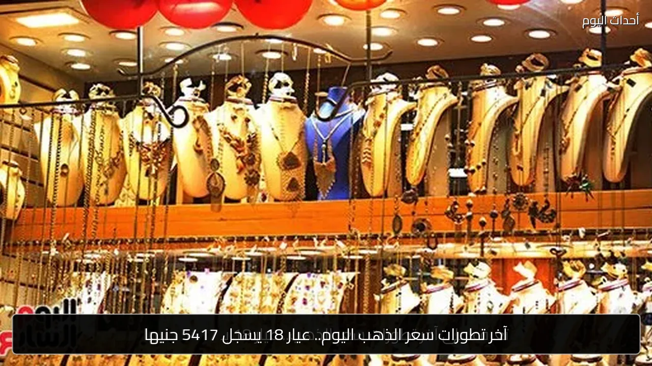 آخر تطورات سعر الذهب اليوم.. عيار 18 يسجل 5417 جنيها