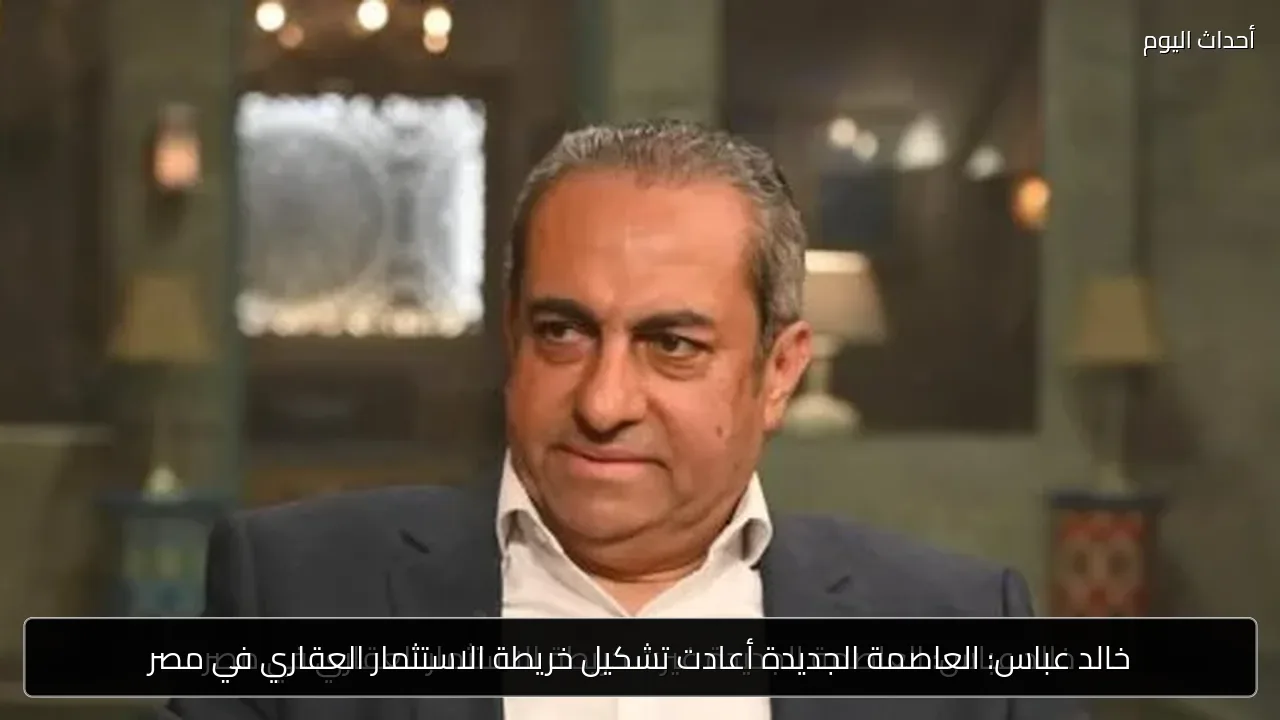 خالد عباس: العاصمة الجديدة أعادت تشكيل خريطة الاستثمار العقاري في مصر