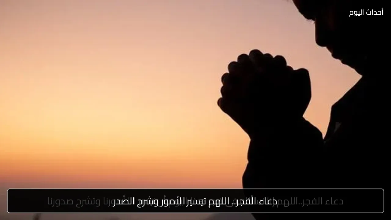 دعاء الفجر.. اللهم تيسير الأمور وشرح الصدر