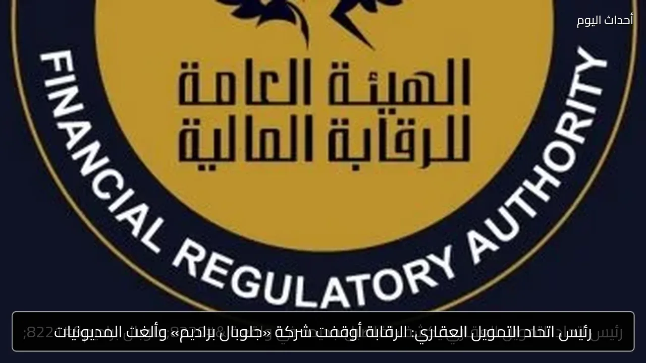 رئيس اتحاد التمويل العقاري: الرقابة أوقفت شركة «جلوبال براديم» وألغت المديونيات