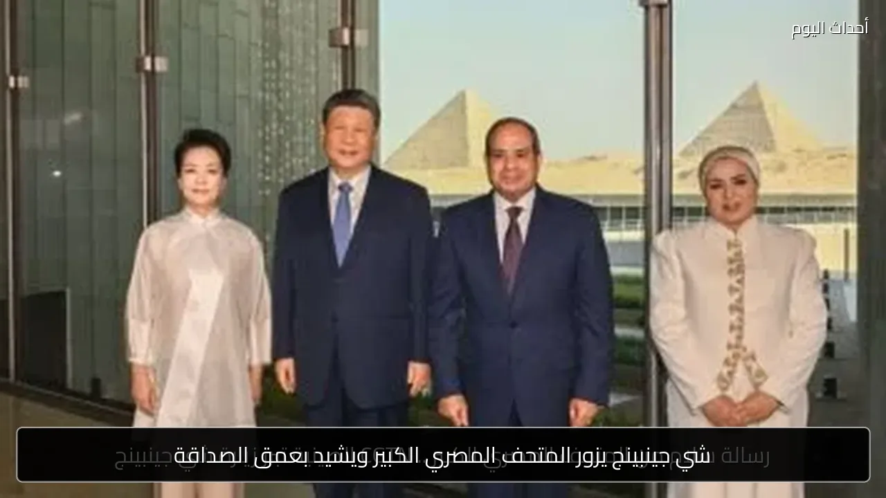 شي جينبينج يزور المتحف المصري الكبير ويشيد بعمق الصداقة