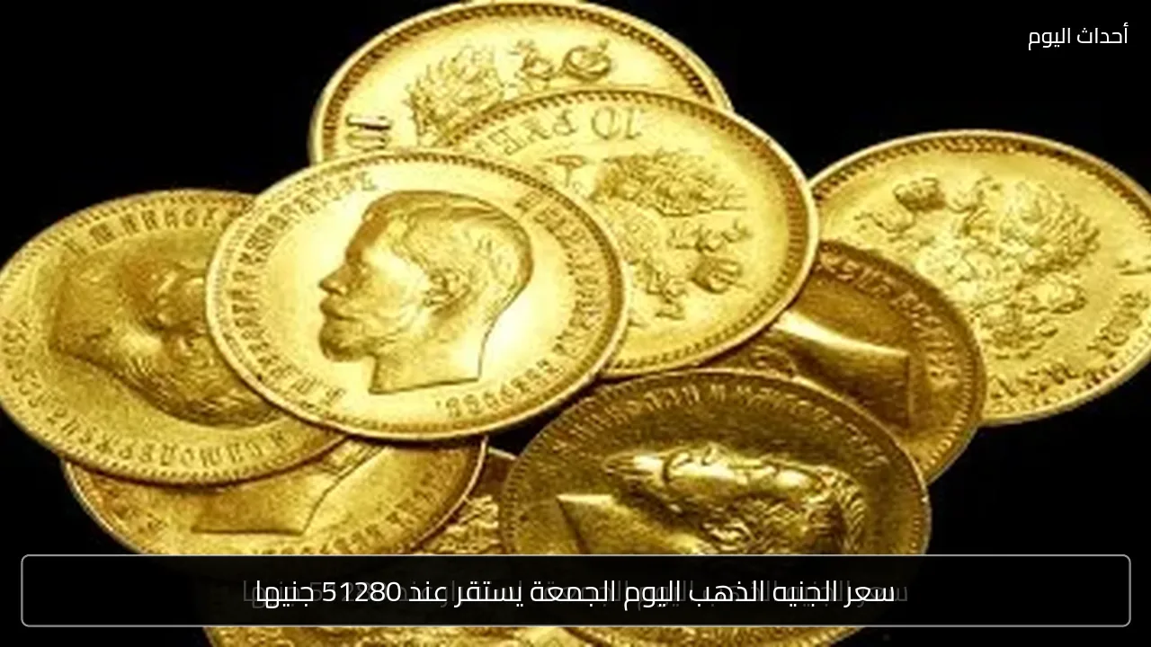 سعر الجنيه الذهب اليوم الجمعة يستقر عند 51280 جنيها