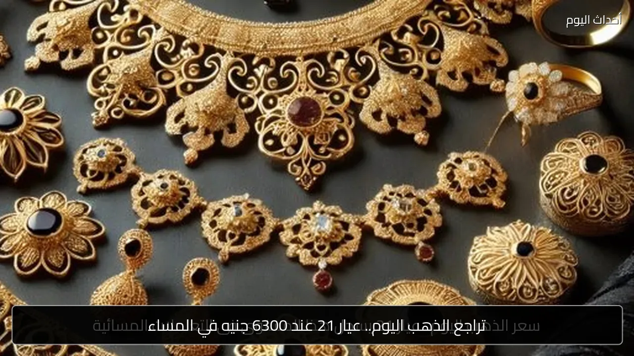 تراجع الذهب اليوم.. عيار 21 عند 6300 جنيه في المساء