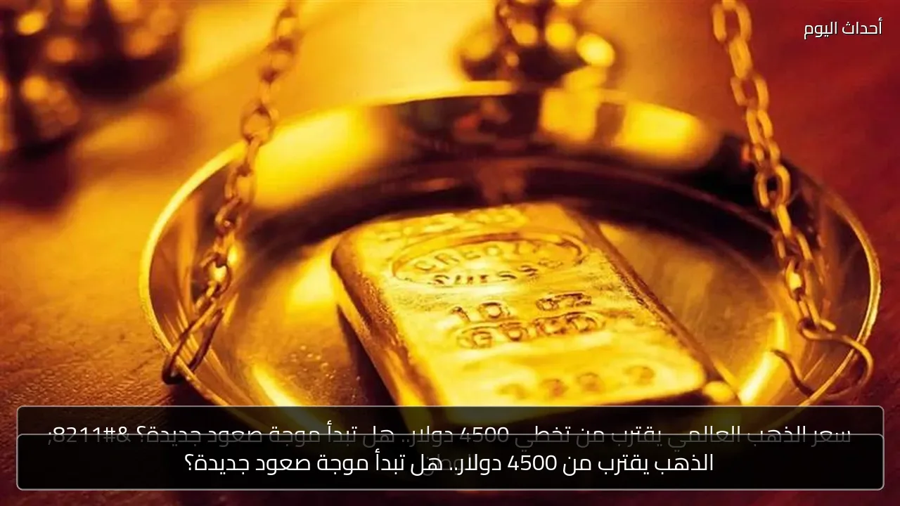 الذهب يقترب من 4500 دولار.. هل تبدأ موجة صعود جديدة؟