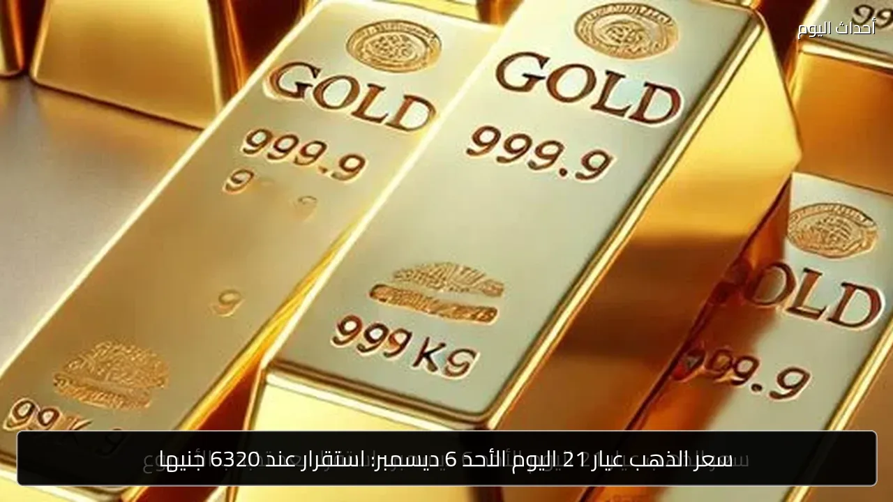 سعر الذهب عيار 21 اليوم الأحد 6 ديسمبر: استقرار عند 6320 جنيها