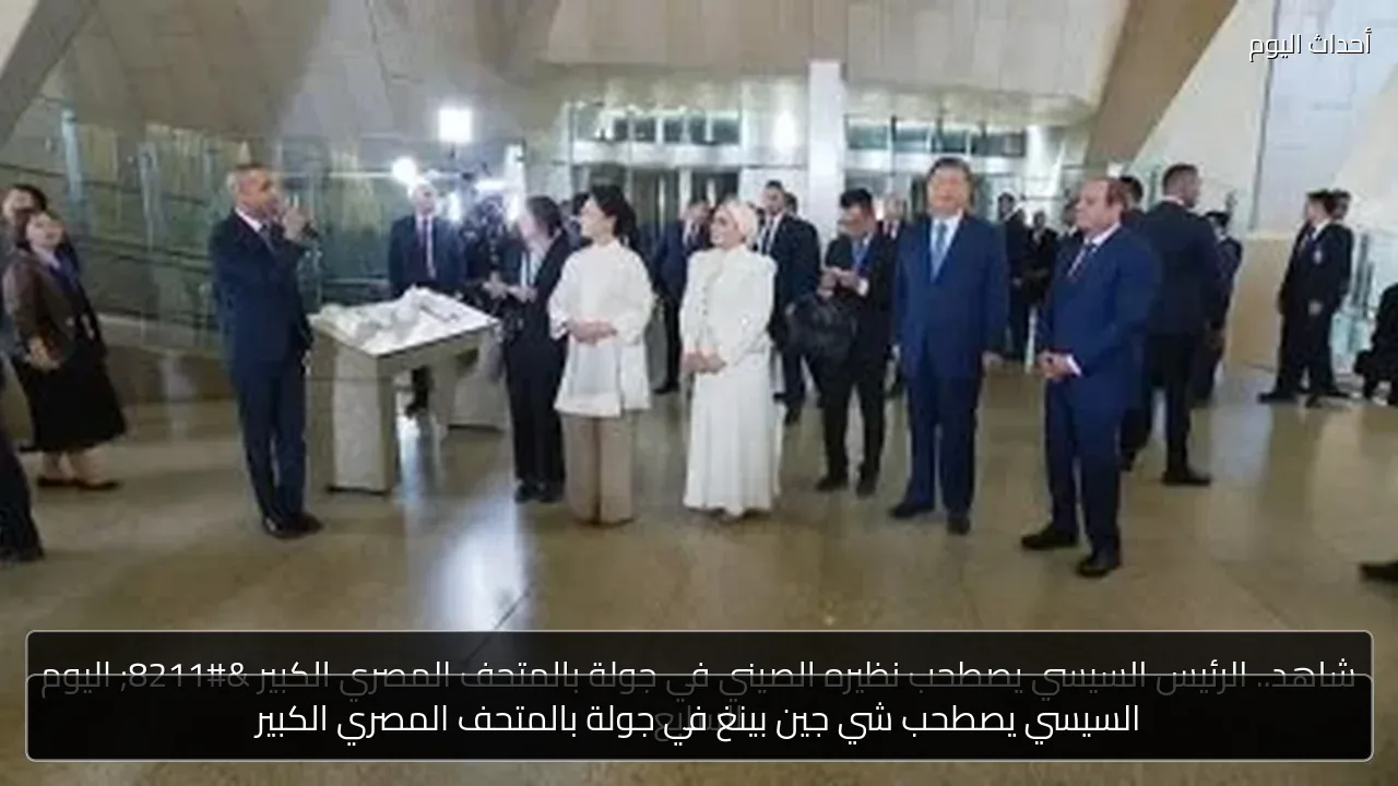السيسي يصطحب شي جين بينغ في جولة بالمتحف المصري الكبير