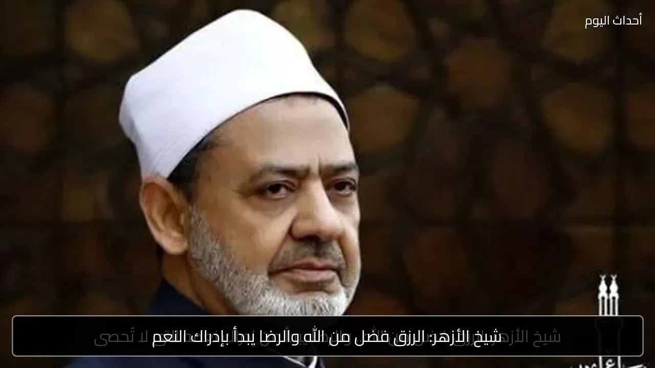 شيخ الأزهر: الرزق فضل من الله والرضا يبدأ بإدراك النعم