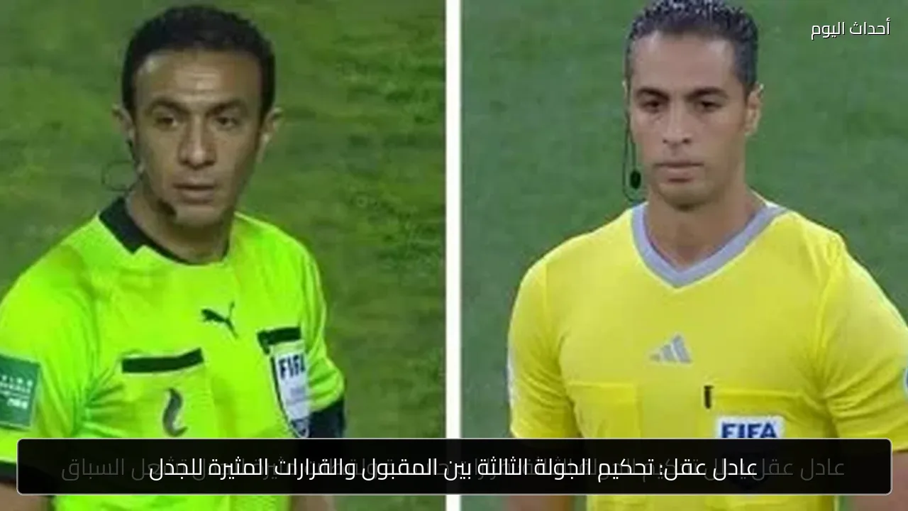 عادل عقل: تحكيم الجولة الثالثة بين المقبول والقرارات المثيرة للجدل