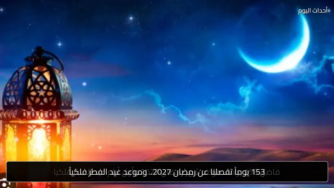 153 يوماً تفصلنا عن رمضان 2027.. وموعد عيد الفطر فلكياً