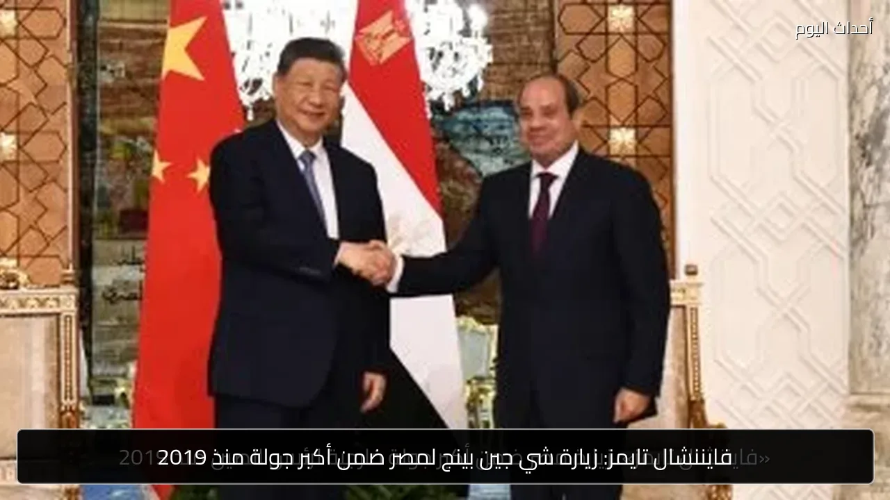 فايننشال تايمز: زيارة شي جين بينج لمصر ضمن أكبر جولة منذ 2019