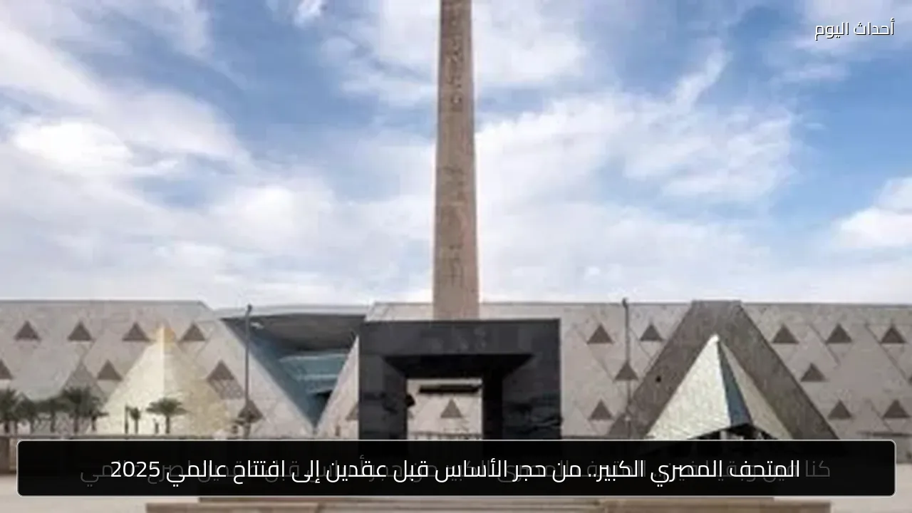 المتحف المصري الكبير.. من حجر الأساس قبل عقدين إلى افتتاح عالمي 2025