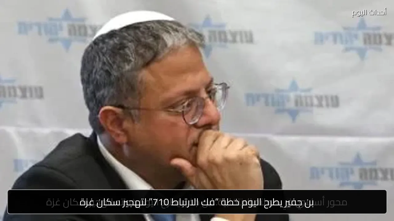 بن جفير يطرح اليوم خطة “فك الارتباط 710” لتهجير سكان غزة