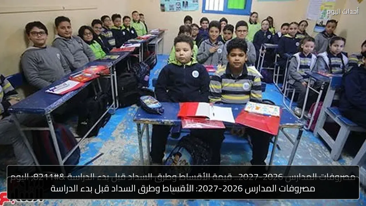 مصروفات المدارس 2026-2027: الأقساط وطرق السداد قبل بدء الدراسة
