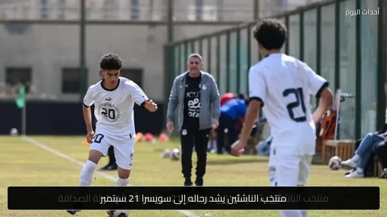 منتخب الناشئين يشد رحاله إلى سويسرا 21 سبتمبر