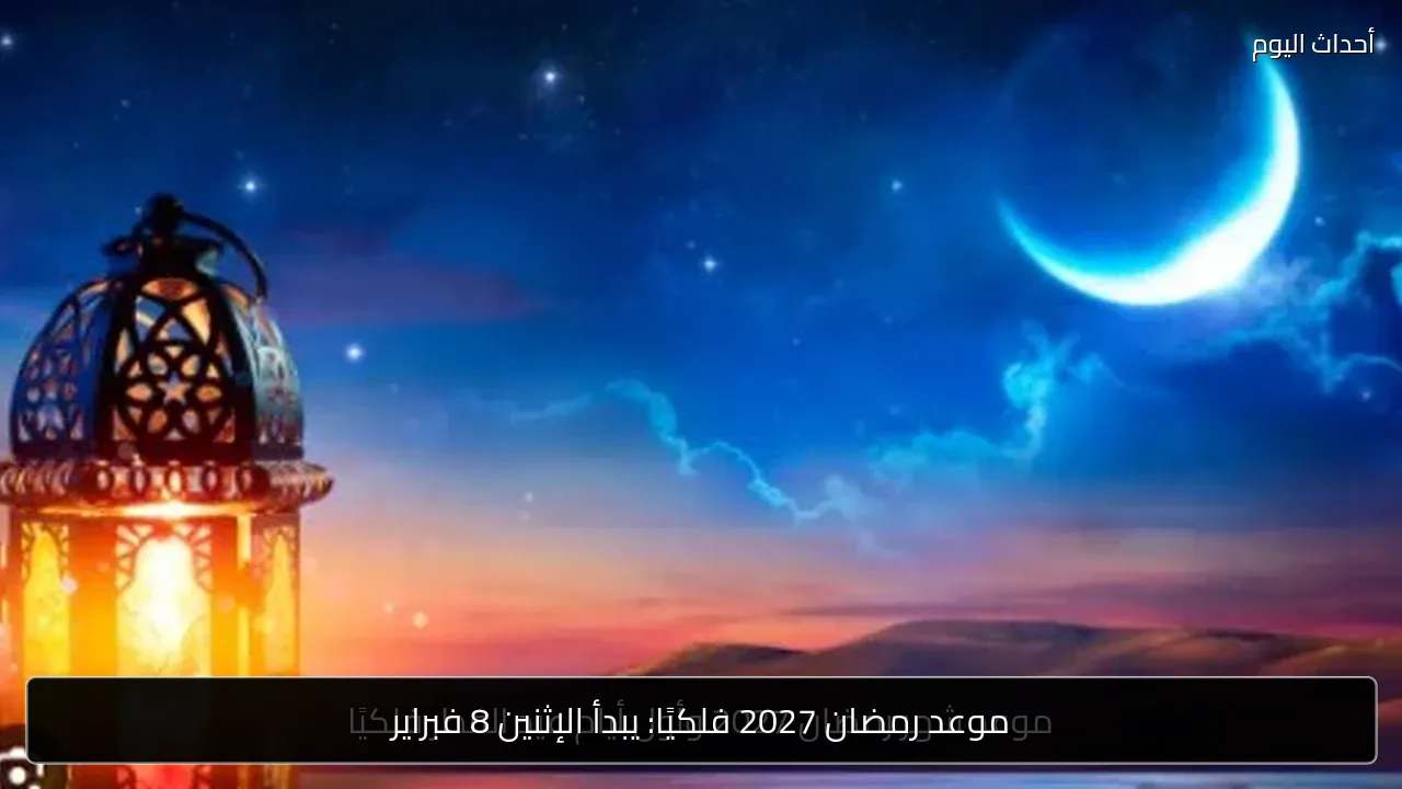 موعد رمضان 2027 فلكيًا: يبدأ الإثنين 8 فبراير