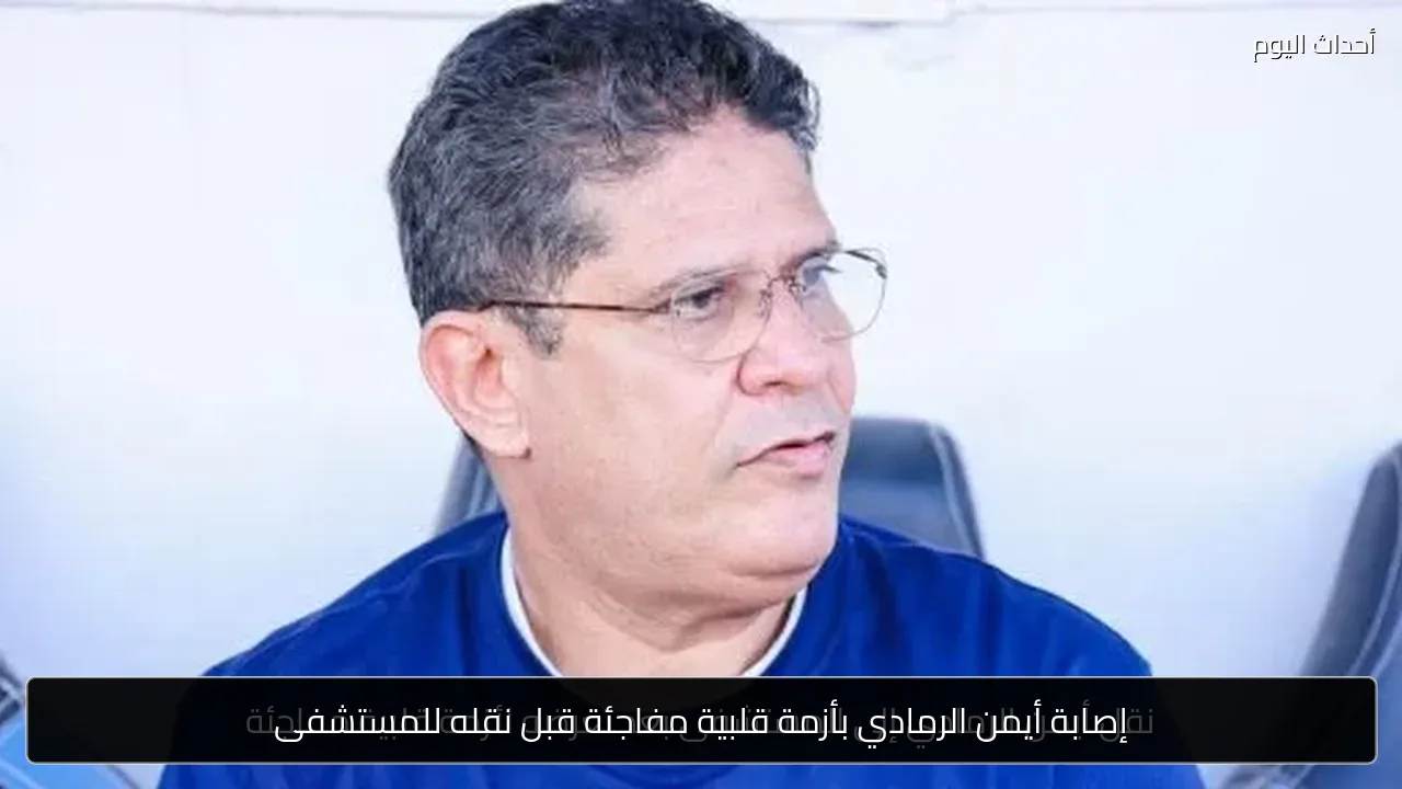 إصابة أيمن الرمادي بأزمة قلبية مفاجئة قبل نقله للمستشفى
