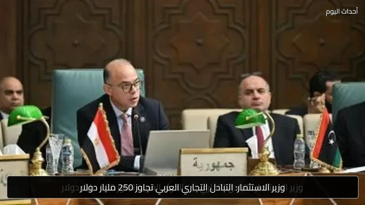 وزير الاستثمار: التبادل التجاري العربي تجاوز 250 مليار دولار