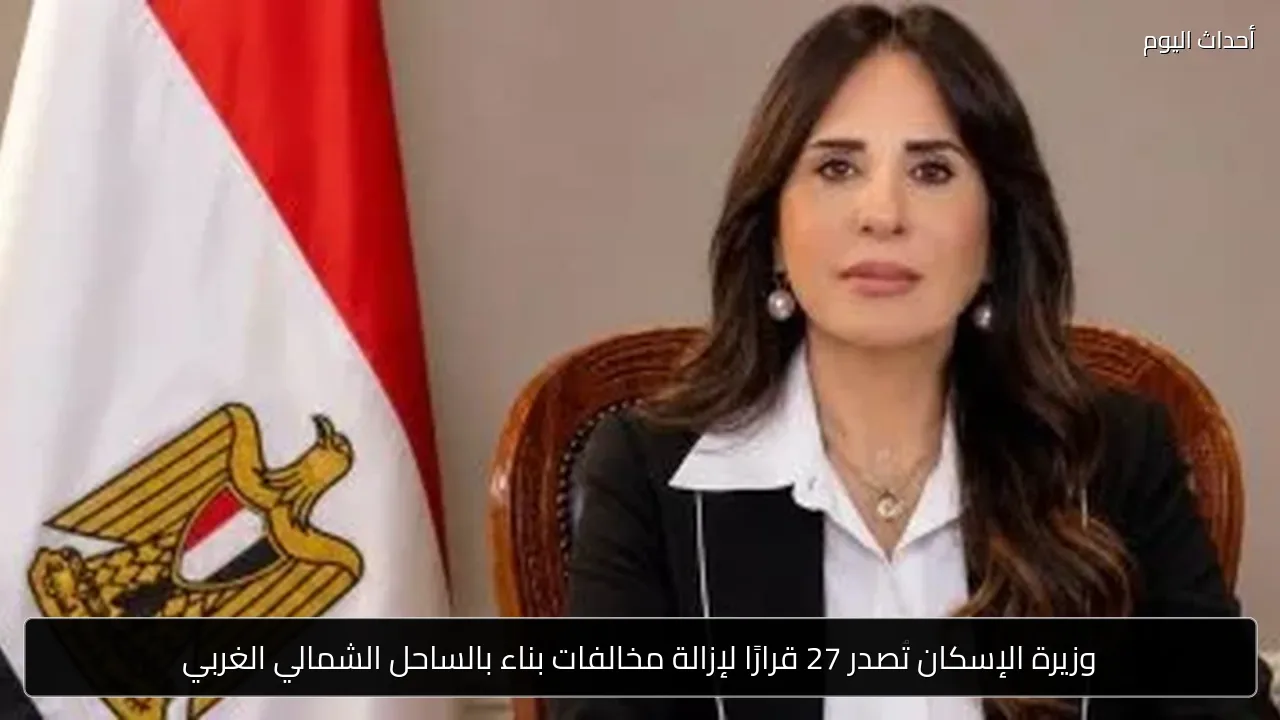 وزيرة الإسكان تصدر 27 قرارًا لإزالة مخالفات بناء بالساحل الشمالي الغربي